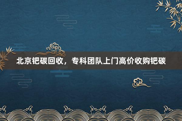北京钯碳回收，专科团队上门高价收购钯碳