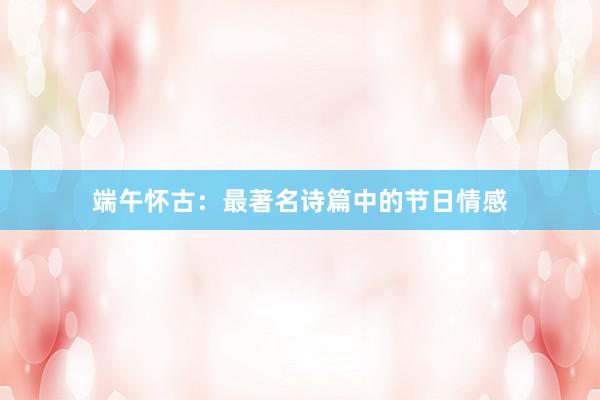 端午怀古：最著名诗篇中的节日情感
