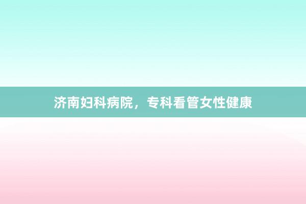 济南妇科病院，专科看管女性健康
