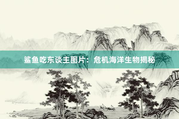 鲨鱼吃东谈主图片：危机海洋生物揭秘